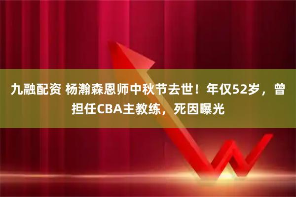 九融配资 杨瀚森恩师中秋节去世！年仅52岁，曾担任CBA主教练，死因曝光