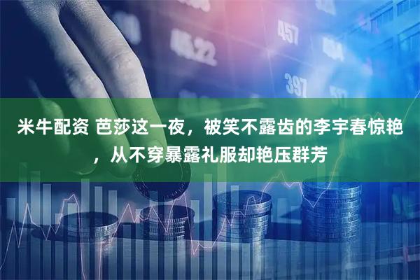 米牛配资 芭莎这一夜，被笑不露齿的李宇春惊艳，从不穿暴露礼服却艳压群芳