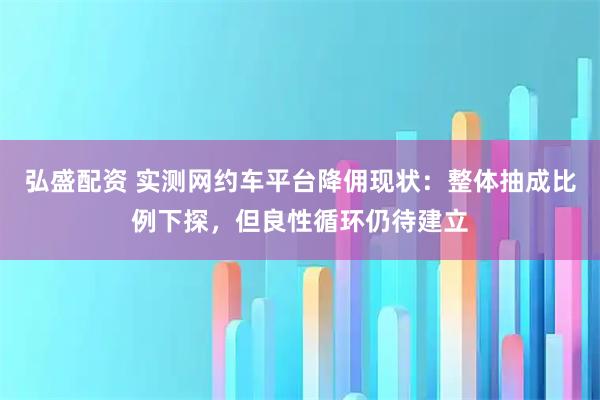 弘盛配资 实测网约车平台降佣现状：整体抽成比例下探，但良性循环仍待建立