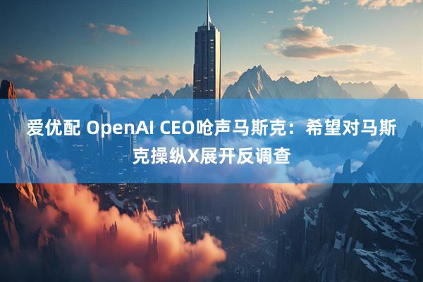 爱优配 OpenAI CEO呛声马斯克:希望对马斯克操纵X展开反调查