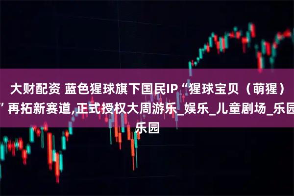 大财配资 蓝色猩球旗下国民IP“猩球宝贝（萌猩）”再拓新赛道,正式授权大周游乐_娱乐_儿童剧场_乐园