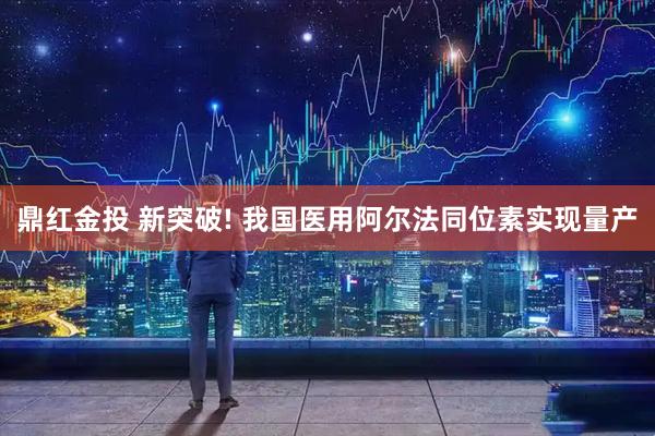 鼎红金投 新突破! 我国医用阿尔法同位素实现量产