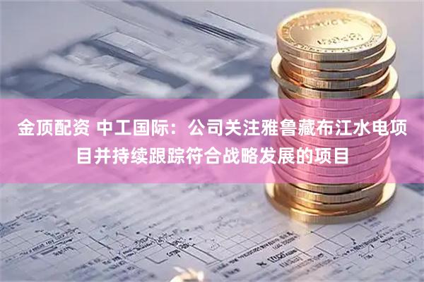 金顶配资 中工国际:公司关注雅鲁藏布江水电项目并持续跟踪符合战略发展的项目
