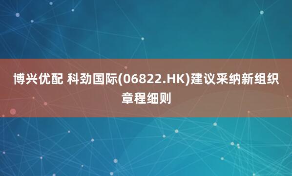 博兴优配 科劲国际(06822.HK)建议采纳新组织章程细则