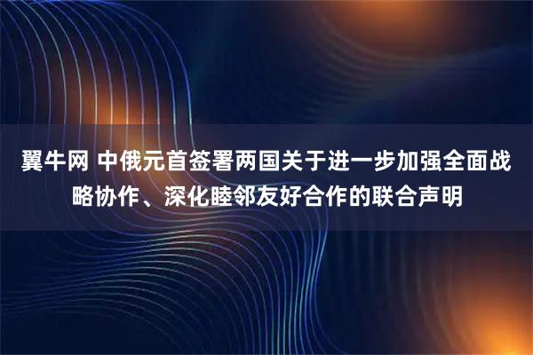 翼牛网 中俄元首签署两国关于进一步加强全面战略协作、深化睦邻友好合作的联合声明
