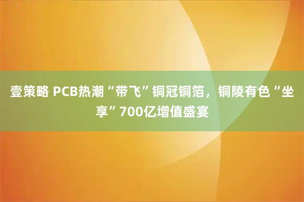 壹策略 PCB热潮“带飞”铜冠铜箔，铜陵有色“坐享”700亿增值盛宴