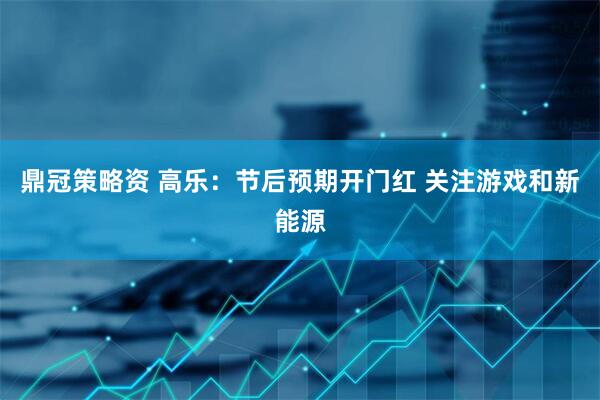 鼎冠策略资 高乐：节后预期开门红 关注游戏和新能源