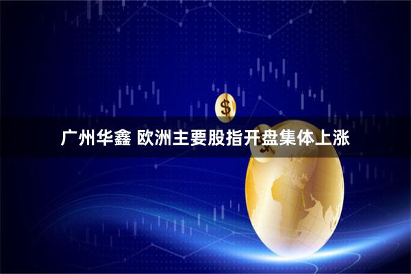 广州华鑫 欧洲主要股指开盘集体上涨
