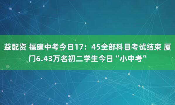 益配资 福建中考今日17：45全部科目考试结束 厦门6.43万名初二学生今日“小中考”