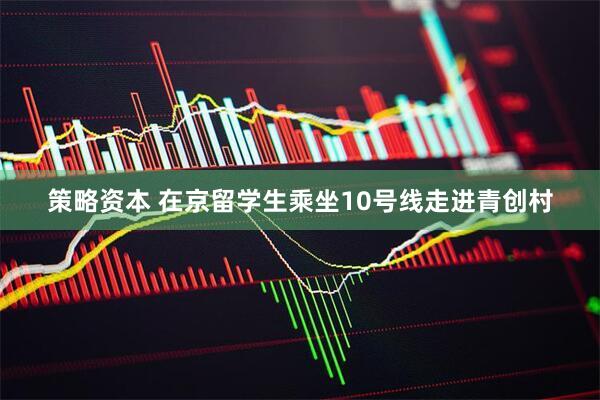 策略资本 在京留学生乘坐10号线走进青创村