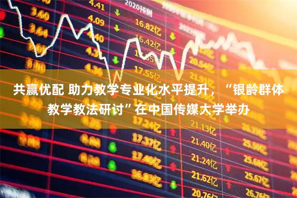 共赢优配 助力教学专业化水平提升，“银龄群体教学教法研讨”在中国传媒大学举办