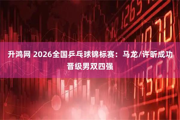 升鸿网 2026全国乒乓球锦标赛：马龙/许昕成功晋级男双四强