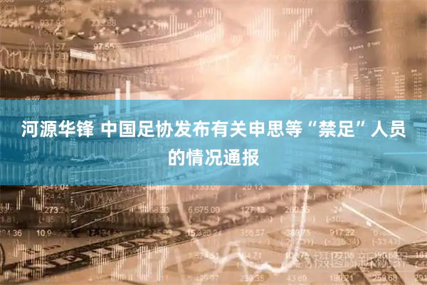 河源华锋 中国足协发布有关申思等“禁足”人员的情况通报