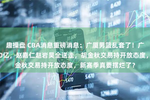 趣操盘 CBA消息重磅消息：广厦男篮乱套了！广厦七人离队总负债20亿，赵嘉仁赵岩昊全送走，胡金秋交易持开放态度，新赛季真要摆烂了？