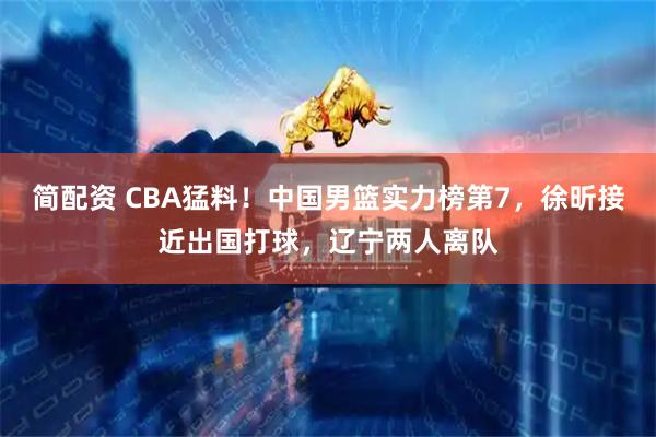 简配资 CBA猛料！中国男篮实力榜第7，徐昕接近出国打球，辽宁两人离队