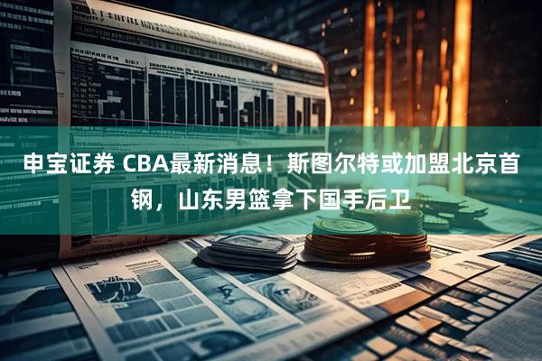 申宝证券 CBA最新消息！斯图尔特或加盟北京首钢，山东男篮拿下国手后卫