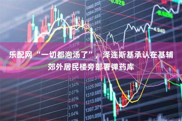 乐配网 “一切都泡汤了”，泽连斯基承认在基辅郊外居民楼旁部署弹药库