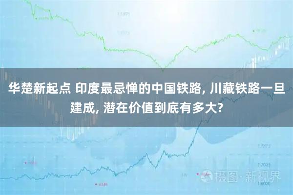 华楚新起点 印度最忌惮的中国铁路, 川藏铁路一旦建成, 潜在价值到底有多大?